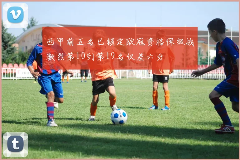 西甲前五名已锁定欧冠资格保级战激烈第10到第19名仅差六分