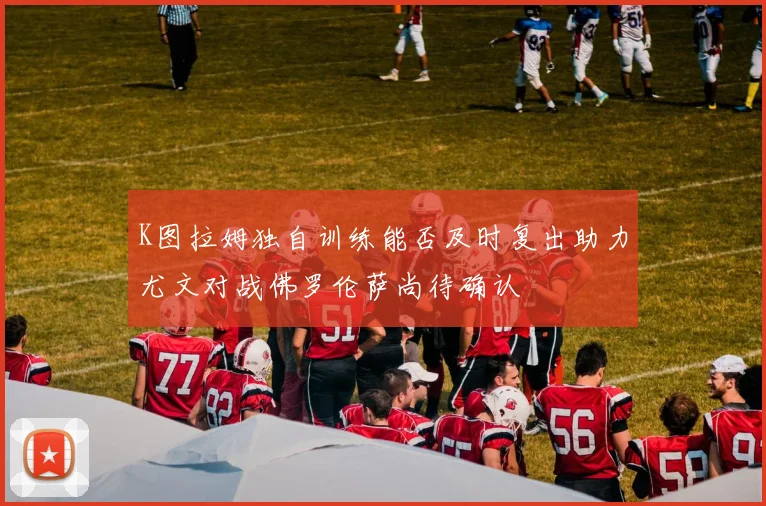 K图拉姆独自训练能否及时复出助力尤文对战佛罗伦萨尚待确认