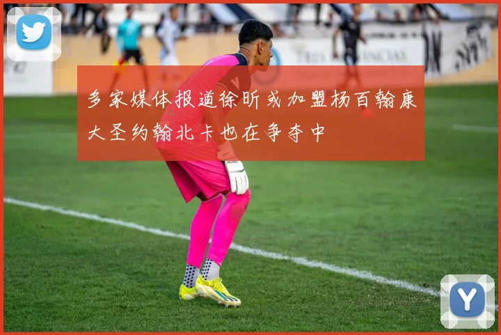 多家媒体报道徐昕或加盟杨百翰康大圣约翰北卡也在争夺中