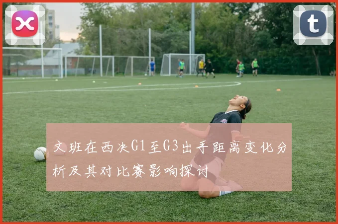 文班在西决G1至G3出手距离变化分析及其对比赛影响探讨