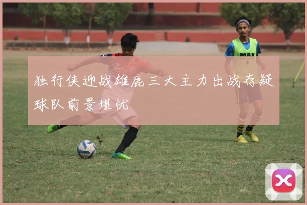 独行侠迎战雄鹿三大主力出战存疑球队前景堪忧