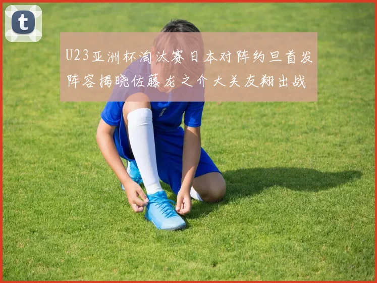 U23亚洲杯淘汰赛日本对阵约旦首发阵容揭晓佐藤龙之介大关友翔出战