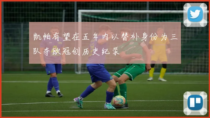 凯帕有望在五年内以替补身份为三队夺欧冠创历史纪录