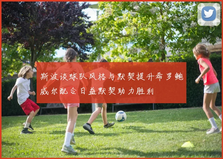 斯波谈球队风格与默契提升希罗鲍威尔配合日益默契助力胜利