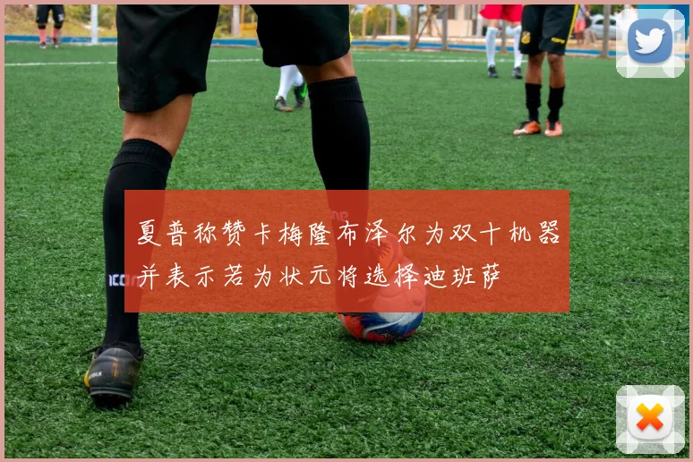 夏普称赞卡梅隆布泽尔为双十机器并表示若为状元将选择迪班萨