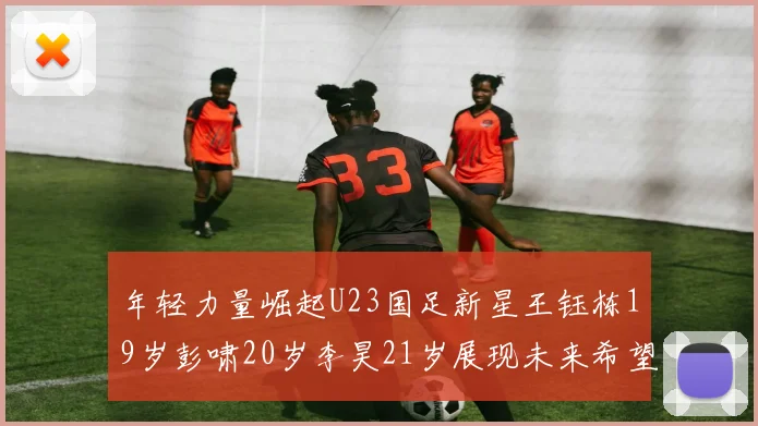 年轻力量崛起U23国足新星王钰栋19岁彭啸20岁李昊21岁展现未来希望