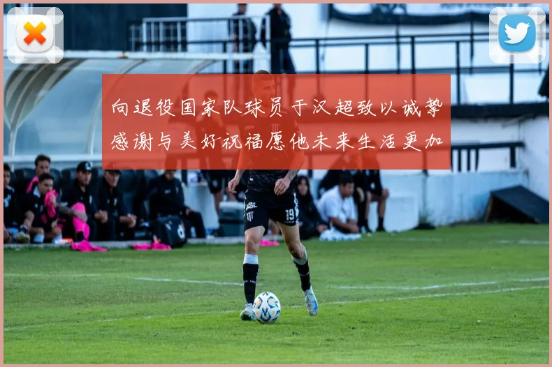向退役国家队球员于汉超致以诚挚感谢与美好祝福愿他未来生活更加精彩
