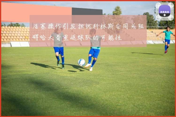 活塞操作引发担忧科林斯合同或阻碍哈大哥重返球队的可能性