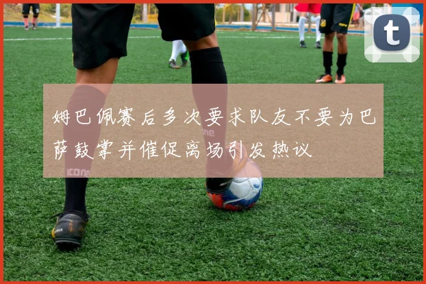 姆巴佩赛后多次要求队友不要为巴萨鼓掌并催促离场引发热议