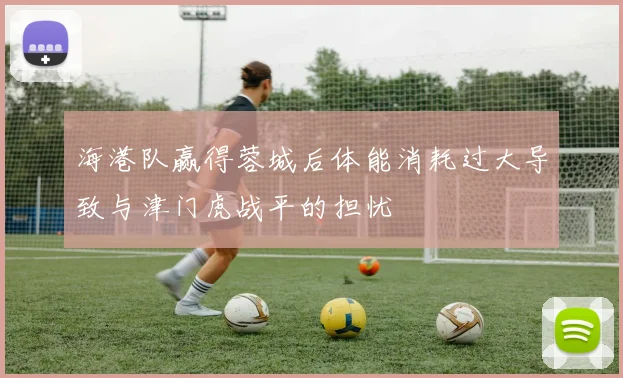 海港队赢得蓉城后体能消耗过大导致与津门虎战平的担忧