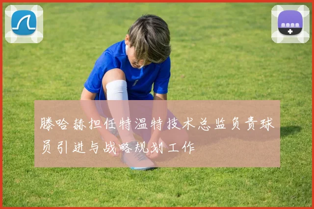 滕哈赫担任特温特技术总监负责球员引进与战略规划工作