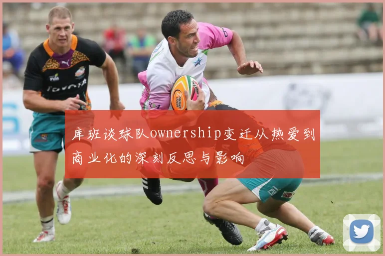 库班谈球队ownership变迁从热爱到商业化的深刻反思与影响