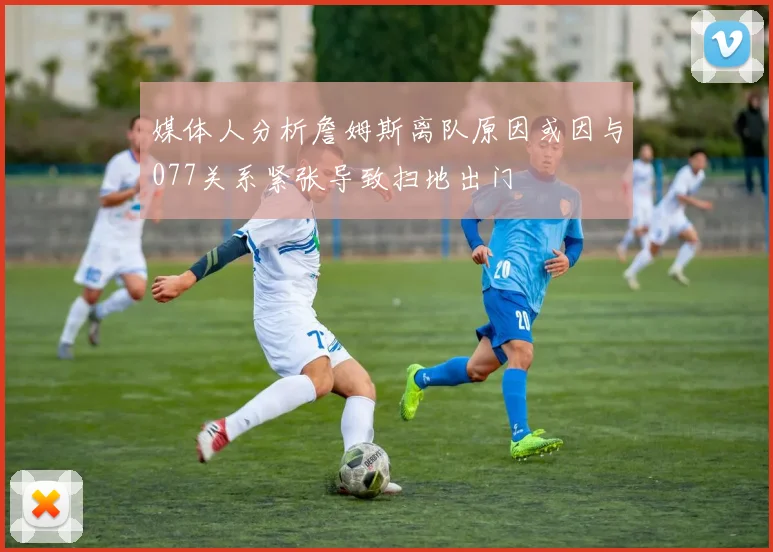 媒体人分析詹姆斯离队原因或因与077关系紧张导致扫地出门