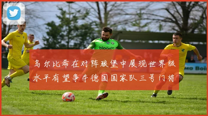 乌尔比希在对阵狼堡中展现世界级水平有望争夺德国国家队三号门将位置