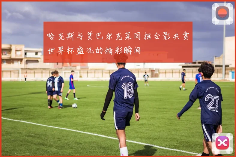 哈克斯与贾巴尔克莱同框合影共赏世界杯盛况的精彩瞬间