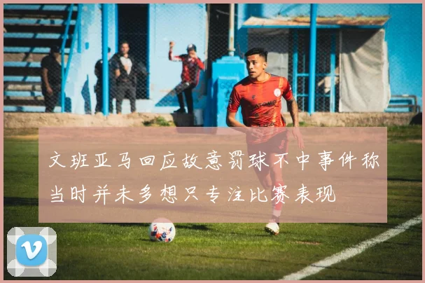 文班亚马回应故意罚球不中事件称当时并未多想只专注比赛表现