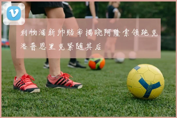 利物浦新帅赔率揭晓阿隆索领跑克洛普恩里克紧随其后