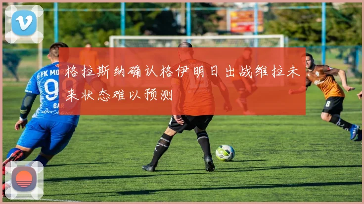 格拉斯纳确认格伊明日出战维拉未来状态难以预测