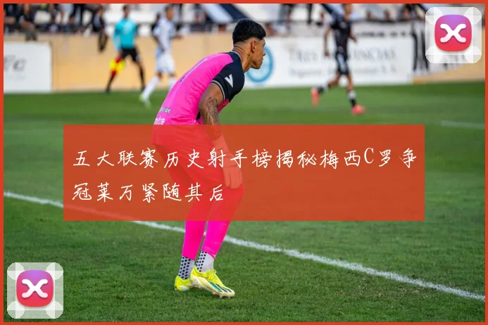 五大联赛历史射手榜揭秘梅西C罗争冠莱万紧随其后