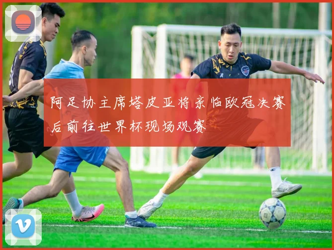 阿足协主席塔皮亚将亲临欧冠决赛后前往世界杯现场观赛